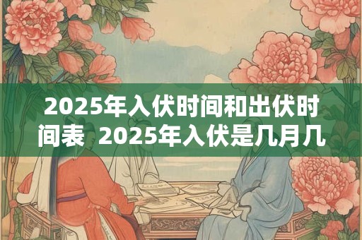 2025年入伏时间和出伏时间表  2025年入伏是几月几号