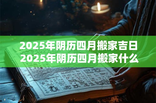2025年阴历四月搬家吉日 2025年阴历四月搬家什么时候最吉利