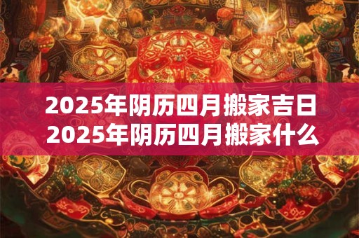 2025年阴历四月搬家吉日 2025年阴历四月搬家什么时候最吉利