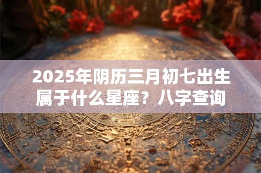 2025年阴历三月初七出生属于什么星座？八字查询