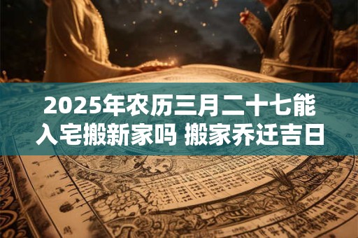 2026年农历三月二十七能入宅搬新家吗 搬家乔迁吉日选择