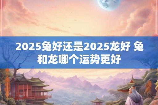 2025兔好还是2025龙好 兔和龙哪个运势更好