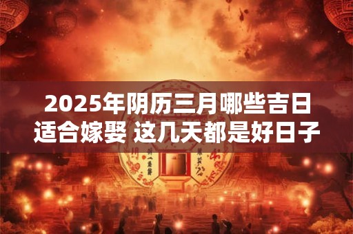 2025年阴历三月哪些吉日适合嫁娶 这几天都是好日子