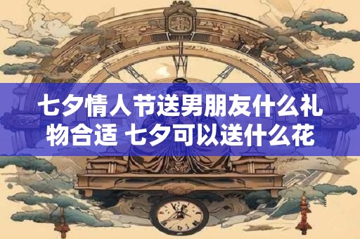 七夕情人节送男朋友什么礼物合适 七夕可以送什么花
