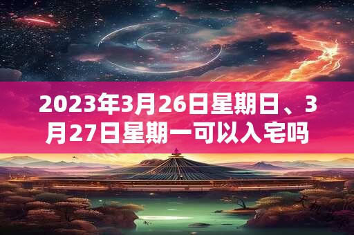 2023年3月26日星期日、3月27日星期一可以入宅吗