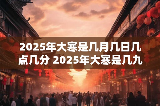 2025年大寒是几月几日几点几分 2025年大寒是几九第几天