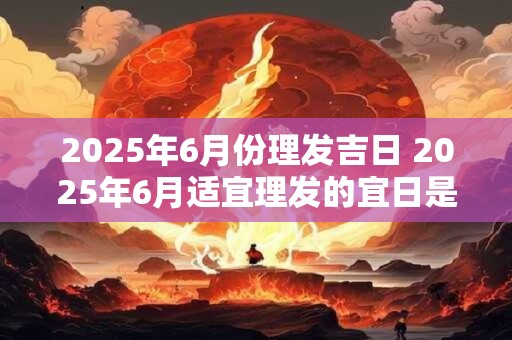 2025年6月份理发吉日 2025年6月适宜理发的宜日是