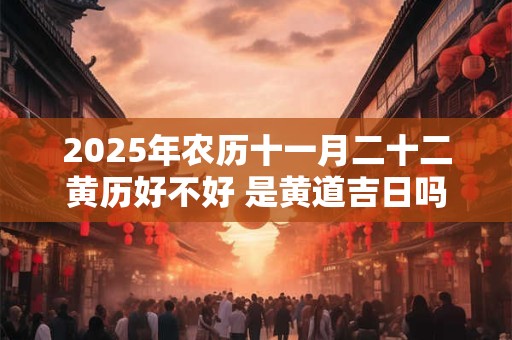 2025年农历十一月二十二黄历好不好 是黄道吉日吗