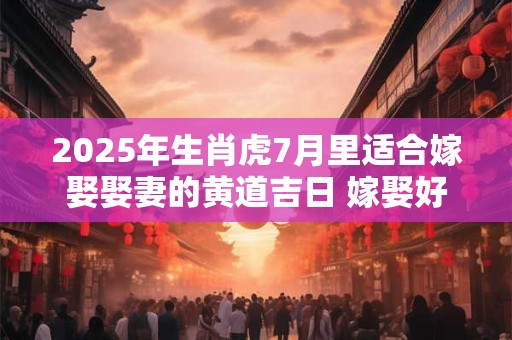 2025年生肖虎7月里适合嫁娶娶妻的黄道吉日 嫁娶好日子查询