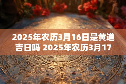 2025年农历3月16日是黄道吉日吗 2025年农历3月17日黄道吉日查询