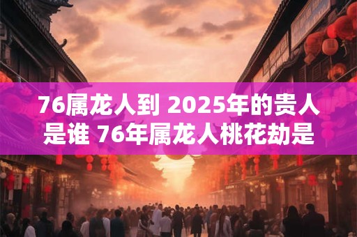 76属龙人到 2025年的贵人是谁 76年属龙人桃花劫是谁