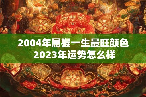 2004年属猴一生最旺颜色 2023年运势怎么样
