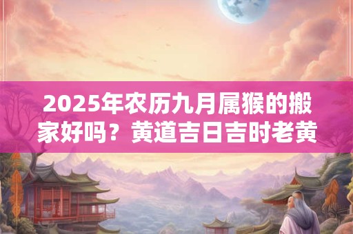 2025年农历九月属猴的搬家好吗？黄道吉日吉时老黄历查询