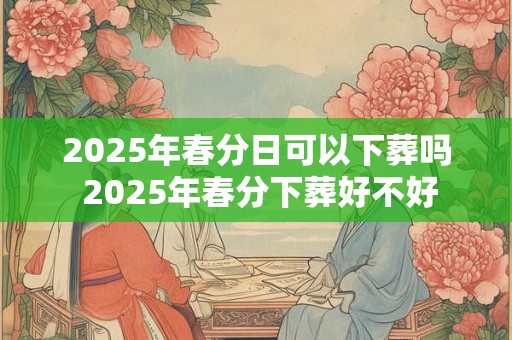 2025年春分日可以下葬吗 2025年春分下葬好不好