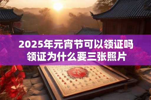 2025年元宵节可以领证吗 领证为什么要三张照片