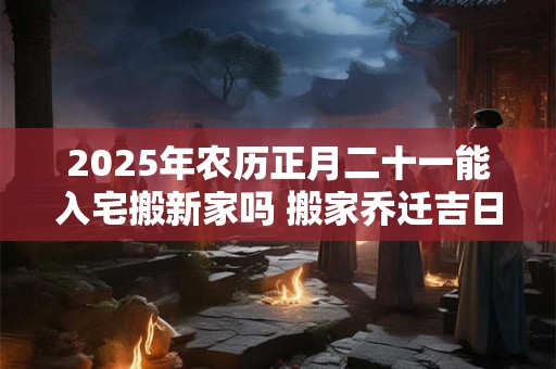 2025年农历正月二十一能入宅搬新家吗 搬家乔迁吉日选择