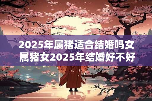 2025年属猪适合结婚吗女 属猪女2025年结婚好不好