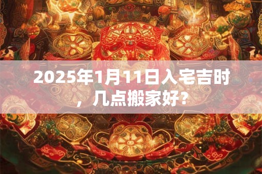 2025年1月11日入宅吉时，几点搬家好？