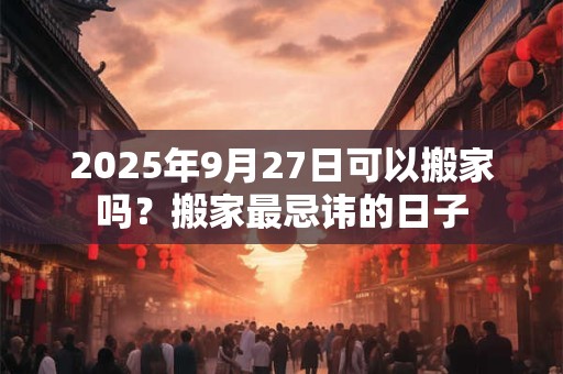 2025年9月27日可以搬家吗?搬家最忌讳的日子 2025年9月27日可以搬家吗?搬家最忌讳的日子