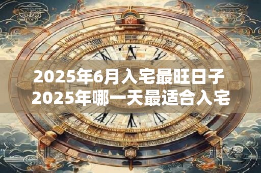 2025年6月入宅最旺日子 2025年哪一天最适合入宅