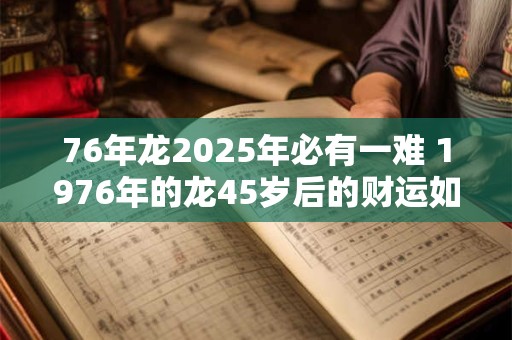 76年龙2025年必有一难 1976年的龙45岁后的财运如何