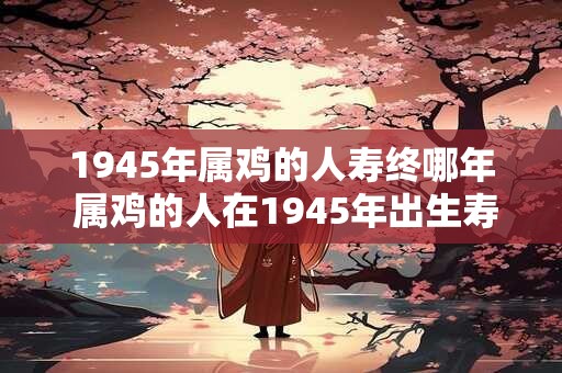 1945年属鸡的人寿终哪年 属鸡的人在1945年出生寿命将在哪一年终结 1945年属鸡的人寿终哪年 属鸡的人在1945年出生寿命将在哪一年终结