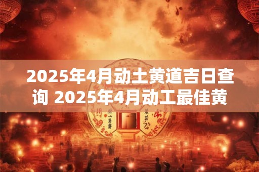 2025年4月动土黄道吉日查询 2025年4月动工最佳黄道吉日是什么