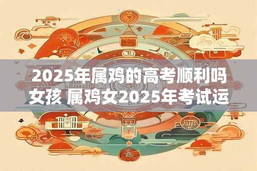 2025年属鸡的高考顺利吗女孩 属鸡女2025年考试运如何