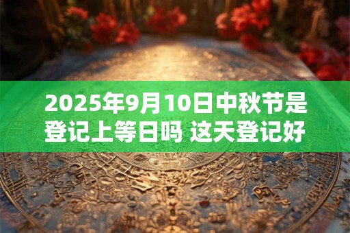 2025年9月10日中秋节是登记上等日吗 这天登记好不好