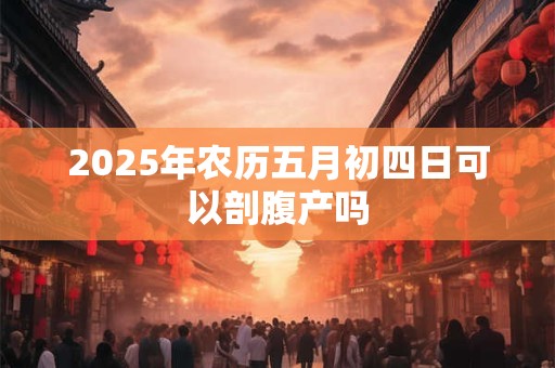 2025年农历五月初四日可以剖腹产吗 2025年农历五月初四日可以剖腹产吗