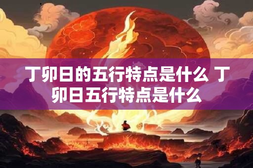 丁卯日的五行特点是什么 丁卯日五行特点是什么 丁卯日的五行特点是什么 丁卯日五行特点是什么