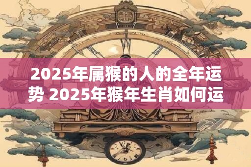 2025年属猴的人的全年运势 2025年猴年生肖如何运势