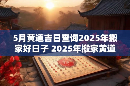 5月黄道吉日查询2025年搬家好日子 2025年搬家黄道吉日查询