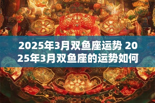 2025年3月双鱼座运势 2025年3月双鱼座的运势如何