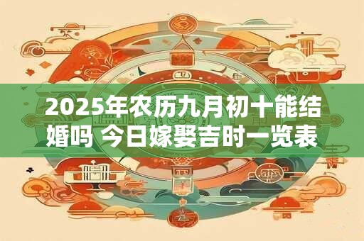 2025年农历九月初十能结婚吗 今日嫁娶吉时一览表