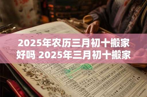 2025年农历三月初十搬家好吗 2025年三月初十搬家可行吗