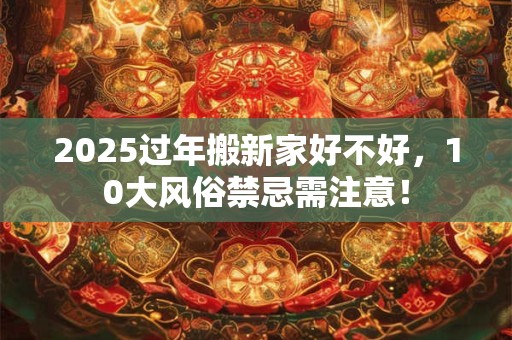 2025过年搬新家好不好，10大风俗禁忌需注意！