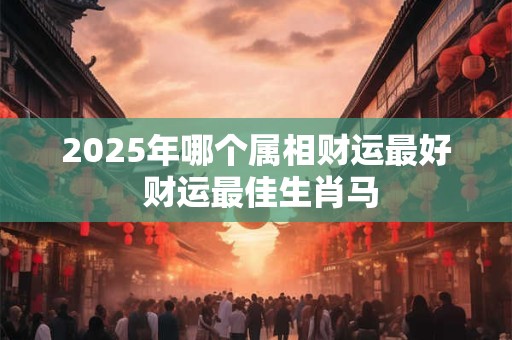 2025年哪个属相财运最好 财运最佳生肖马