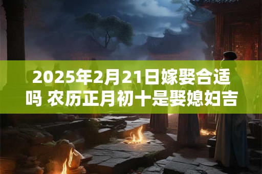 2025年2月21日嫁娶合适吗 农历正月初十是娶媳妇吉日吗