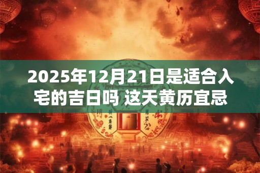 2025年12月21日是适合入宅的吉日吗 这天黄历宜忌