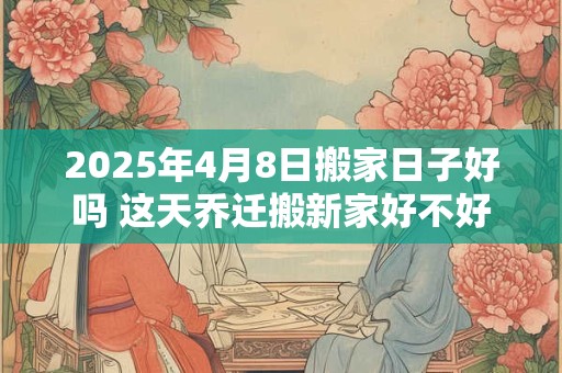 2025年4月8日搬家日子好吗 这天乔迁搬新家好不好 2025年4月8日搬家日子好吗 这天乔迁搬新家好不好
