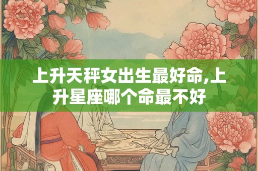 上升天秤女出生最好命,上升星座哪个命最不好