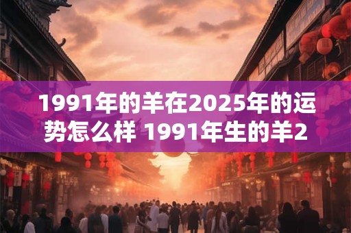 1991年的羊在2025年的运势怎么样 1991年生的羊2025年运势如何