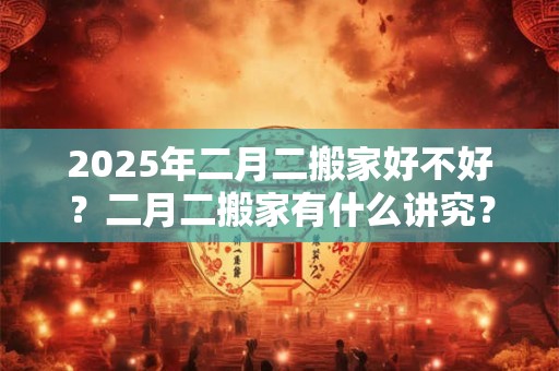 2025年二月二搬家好不好？二月二搬家有什么讲究？