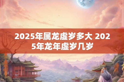 2025年属龙虚岁多大 2025年龙年虚岁几岁