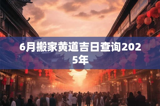 6月搬家黄道吉日查询2025年