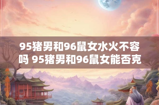 95猪男和96鼠女水火不容吗 95猪男和96鼠女能否克服水火克制