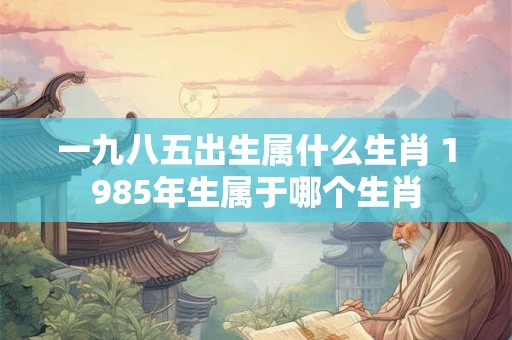 一九八五出生属什么生肖 1985年生属于哪个生肖