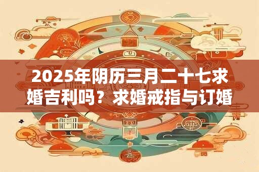 2025年阴历三月二十七求婚吉利吗?求婚戒指与订婚戒指的区别 2025年阴历三月二十七求婚吉利吗?求婚戒指与订婚戒指的区别
