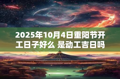2025年10月4日重阳节开工日子好么 是动工吉日吗